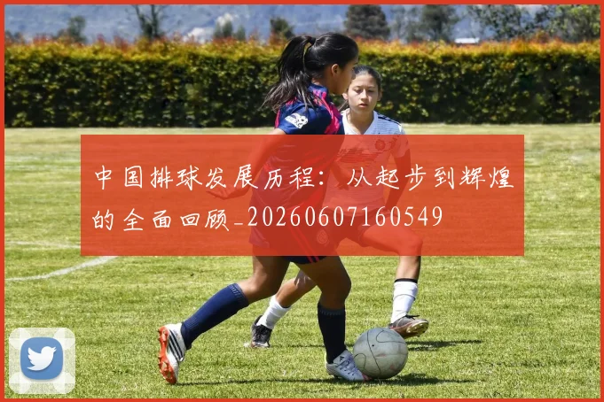 中国排球发展历程：从起步到辉煌的全面回顾_20260607160549