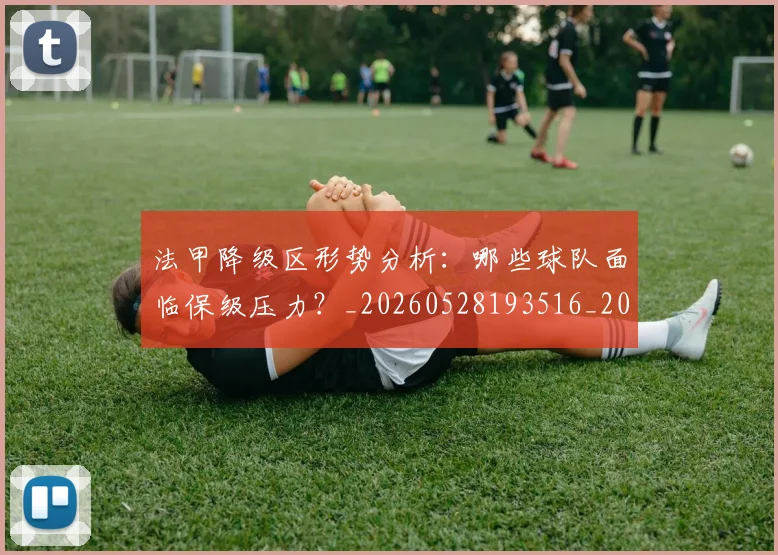 法甲降级区形势分析：哪些球队面临保级压力？_20260528193516_20260609233506