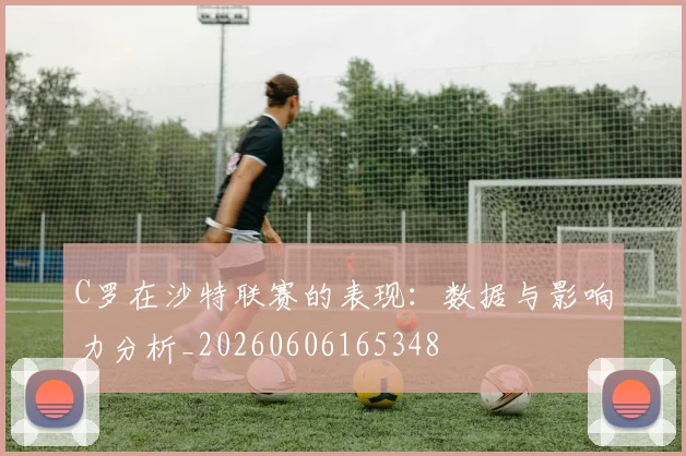 C罗在沙特联赛的表现：数据与影响力分析_20260606165348