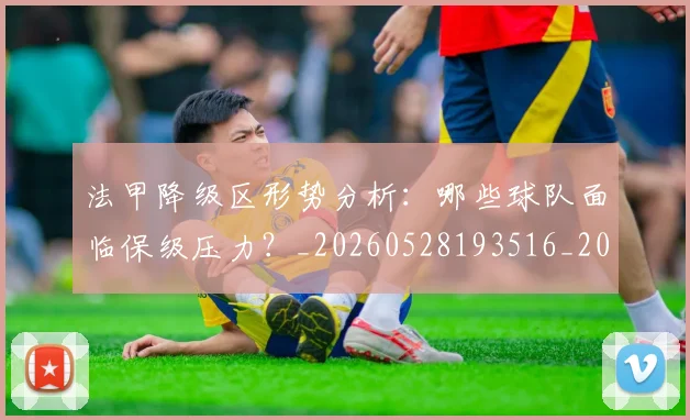 法甲降级区形势分析：哪些球队面临保级压力？_20260528193516_20260609233506