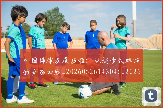 中国排球发展历程：从起步到辉煌的全面回顾_20260526143046_20260607160549