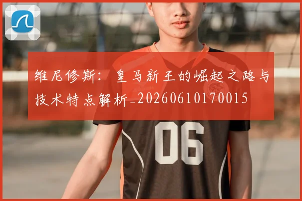 维尼修斯：皇马新王的崛起之路与技术特点解析_20260610170015