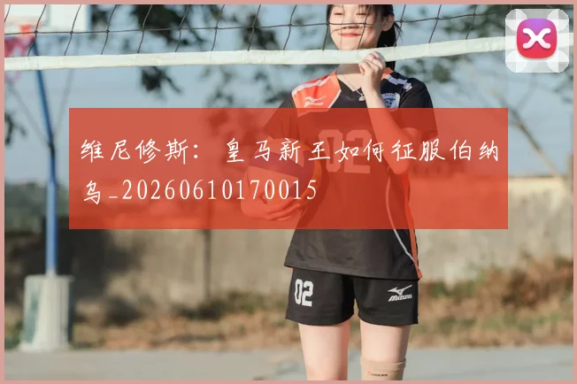 维尼修斯：皇马新王如何征服伯纳乌_20260610170015